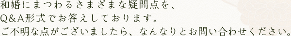 和婚にまつわるさまざまな疑問点を、Q&A形式でお答えしております。ご不明な点がございましたら、なんなりとお問い合わせください。