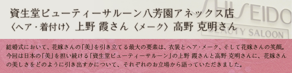 和婚の達人が語る〜第二回　資生堂ビューティーサルーン八芳園アネックス店　ヘア・着付け 上野 霞さん　メイク 高野 克明さん：結婚式において、花嫁さんの「美」を引き立てる最大の要素は、衣装とヘア・メーク、そして花嫁さんの笑顔。今回は日本の「美」を担い続ける「資生堂ビューティーサルーン」の上野　霞さんと高野　克明さんに、花嫁さんの美しさをどのように引き出すかについて、それぞれのお立場から語っていただきました。