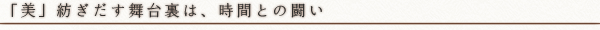 「美」紡ぎだす舞台裏は、時間との闘い