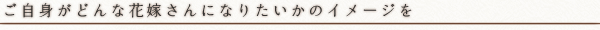 ご自身がどんな花嫁さんになりたいかのイメージを