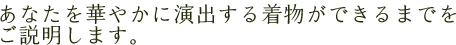 あなたを華やかに演出する着物ができるまでをご説明します。